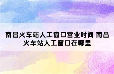 南昌火车站人工窗口营业时间 南昌火车站人工窗口在哪里